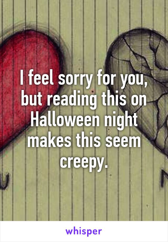 I feel sorry for you, but reading this on Halloween night makes this seem creepy.
