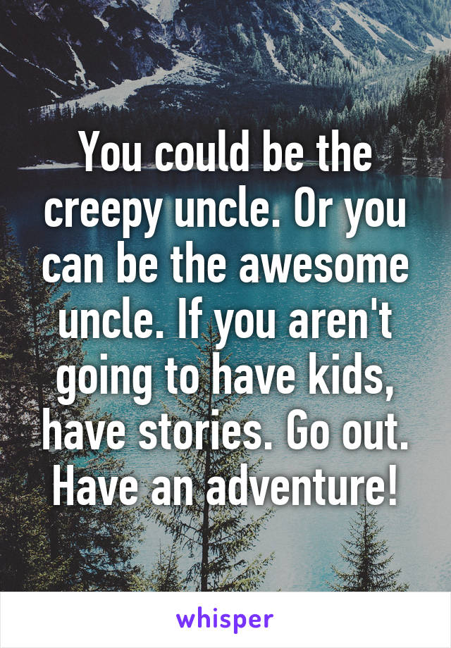 You could be the creepy uncle. Or you can be the awesome uncle. If you aren't going to have kids, have stories. Go out. Have an adventure!