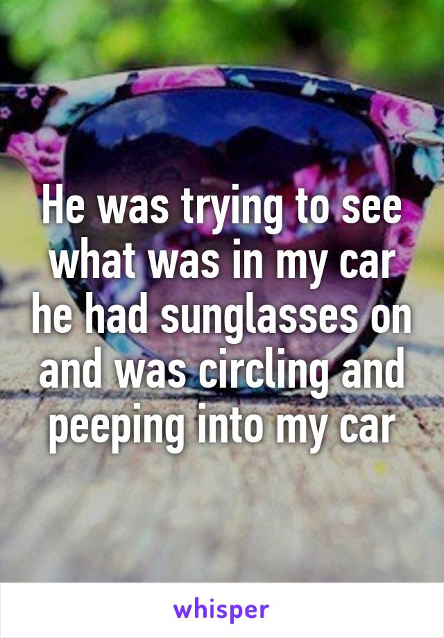 He was trying to see what was in my car he had sunglasses on and was circling and peeping into my car