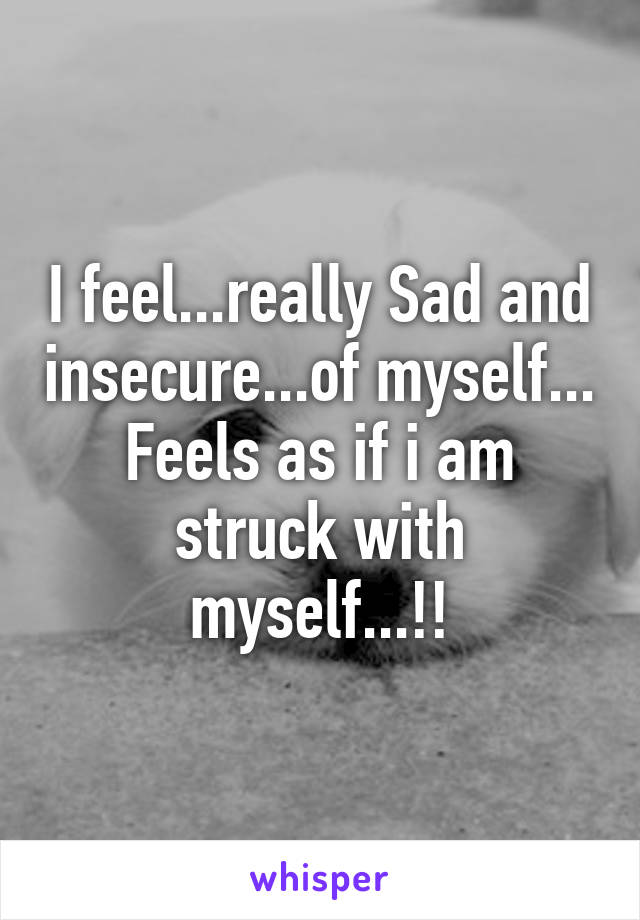 I feel...really Sad and insecure...of myself...
Feels as if i am struck with myself...!!