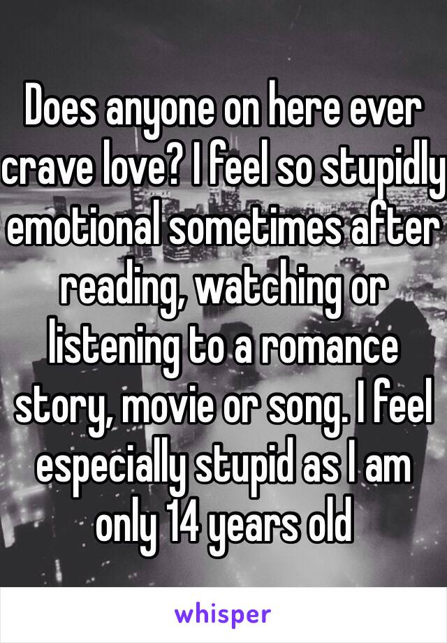 Does anyone on here ever crave love? I feel so stupidly emotional sometimes after reading, watching or listening to a romance story, movie or song. I feel especially stupid as I am only 14 years old 