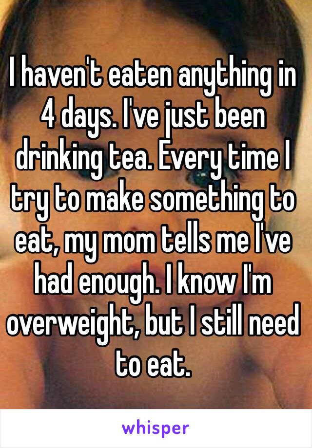 I haven't eaten anything in 4 days. I've just been drinking tea. Every time I try to make something to eat, my mom tells me I've had enough. I know I'm overweight, but I still need to eat. 