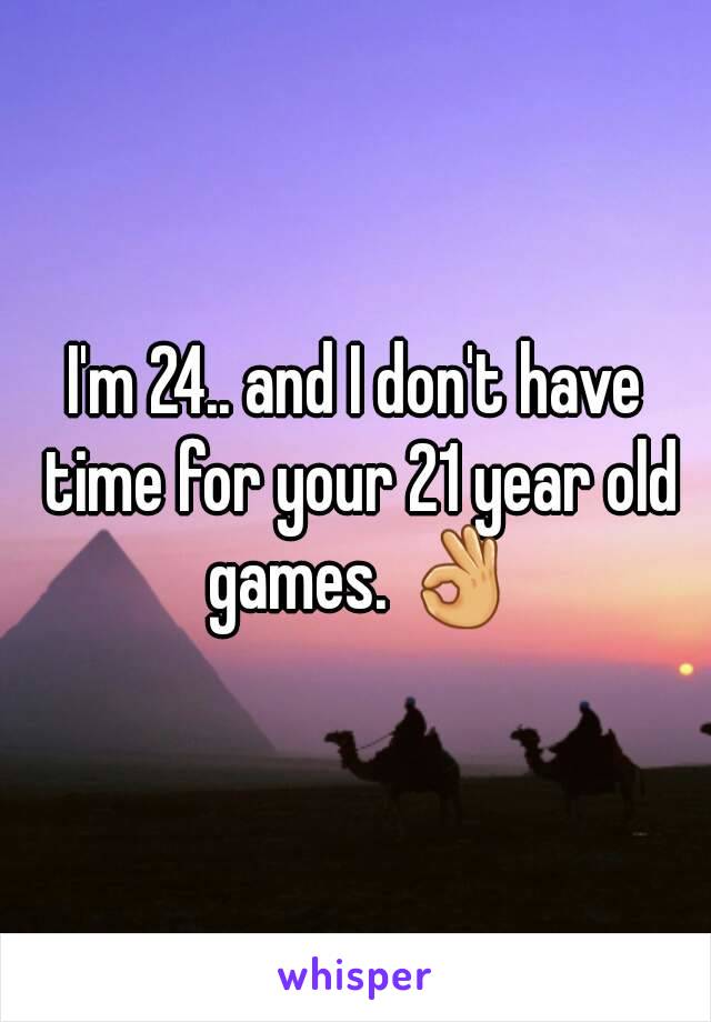 I'm 24.. and I don't have time for your 21 year old games. 👌