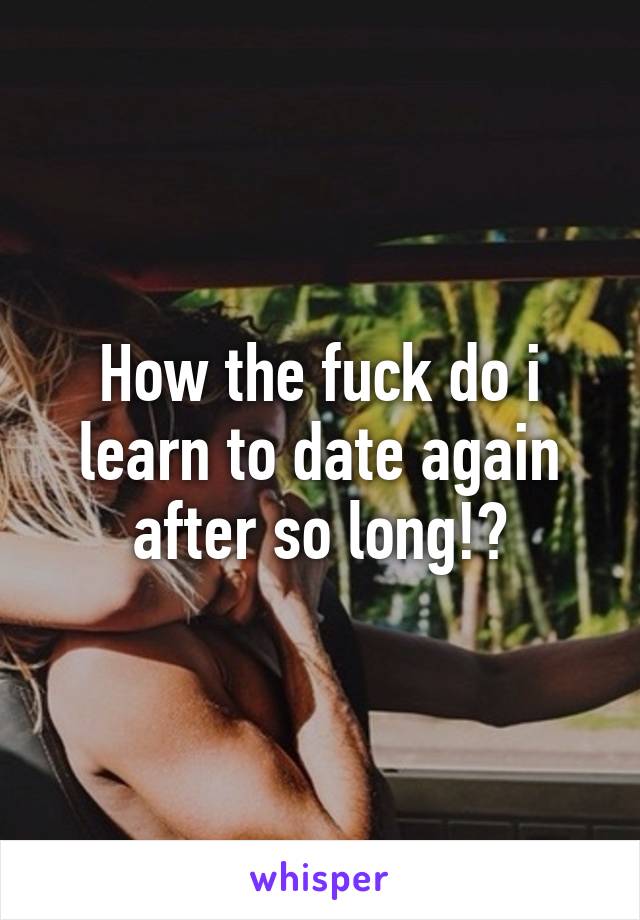 How the fuck do i learn to date again after so long!?