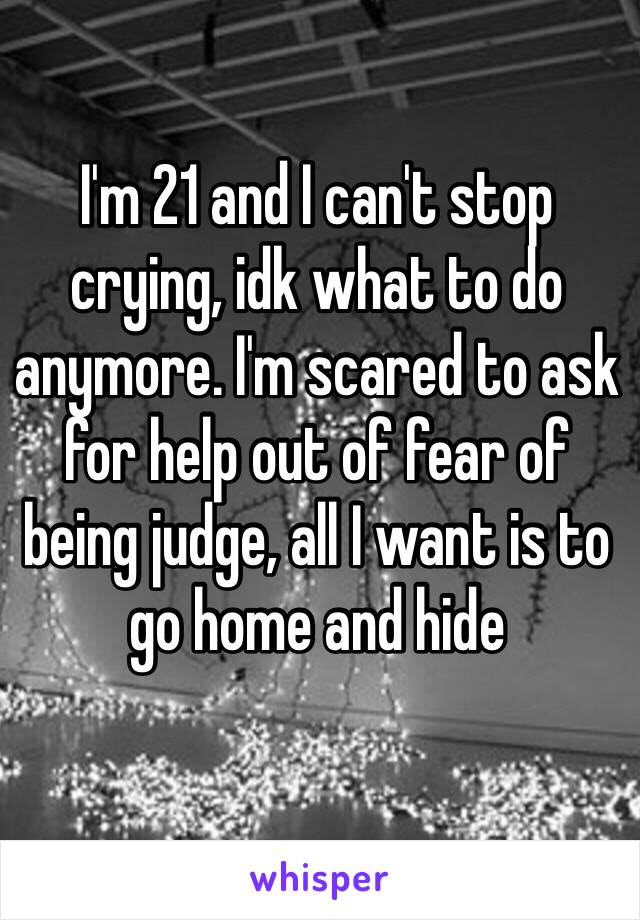 I'm 21 and I can't stop crying, idk what to do anymore. I'm scared to ask for help out of fear of being judge, all I want is to go home and hide