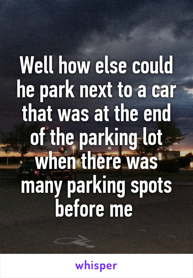 Well how else could he park next to a car that was at the end of the parking lot when there was many parking spots before me 