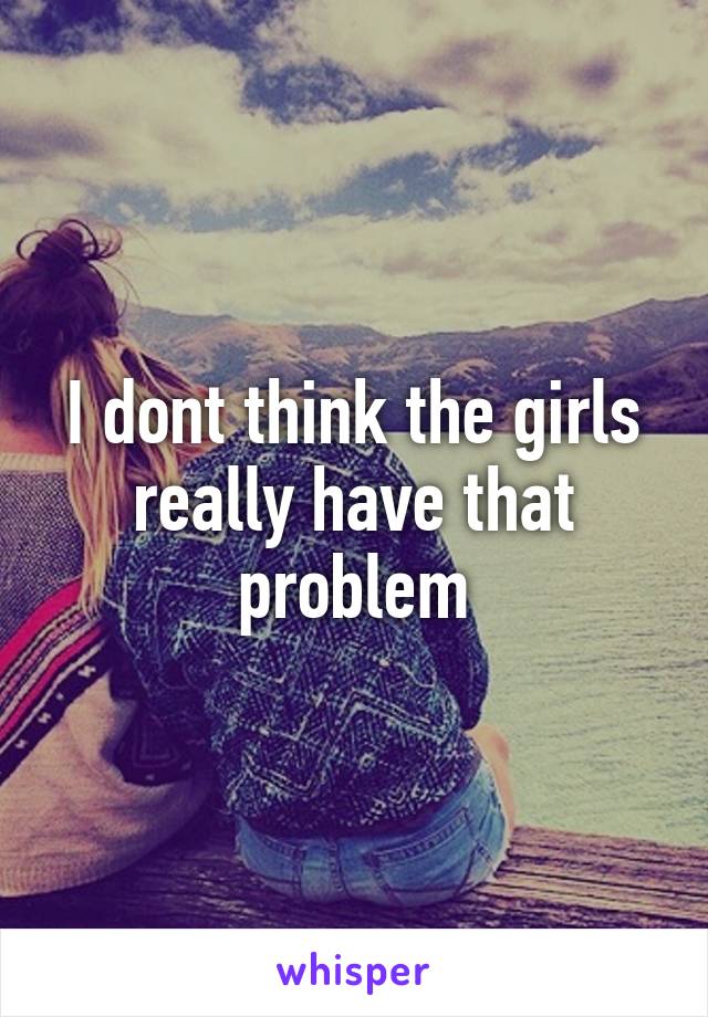 I dont think the girls really have that problem