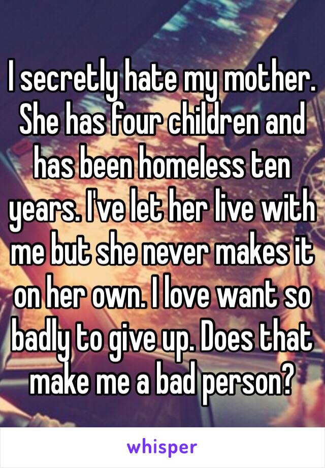 I secretly hate my mother. She has four children and has been homeless ten years. I've let her live with me but she never makes it on her own. I love want so badly to give up. Does that make me a bad person?