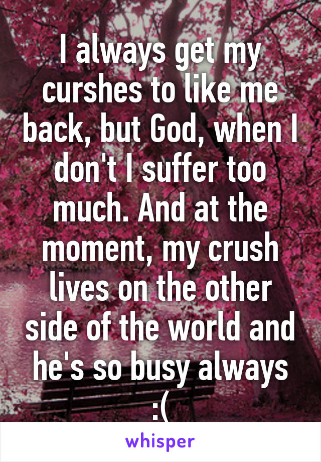 I always get my curshes to like me back, but God, when I don't I suffer too much. And at the moment, my crush lives on the other side of the world and he's so busy always :(