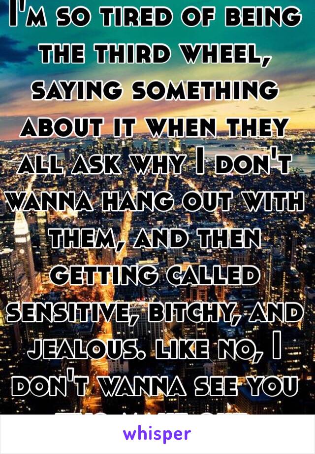 I'm so tired of being the third wheel, saying something about it when they all ask why I don't wanna hang out with them, and then getting called sensitive, bitchy, and jealous. like no, I don't wanna see you two make out.