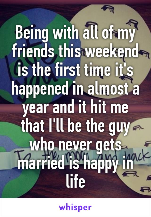 Being with all of my friends this weekend is the first time it's happened in almost a year and it hit me that I'll be the guy who never gets married is happy in life