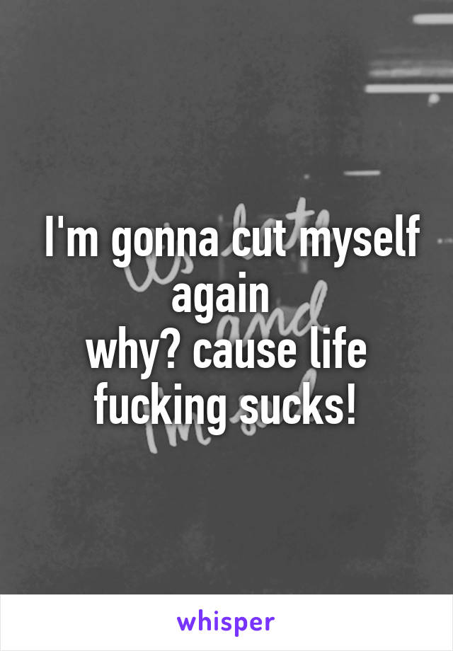  I'm gonna cut myself again 
why? cause life fucking sucks!