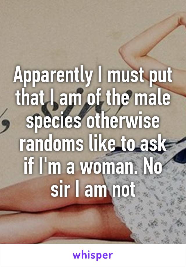 Apparently I must put that I am of the male species otherwise randoms like to ask if I'm a woman. No sir I am not