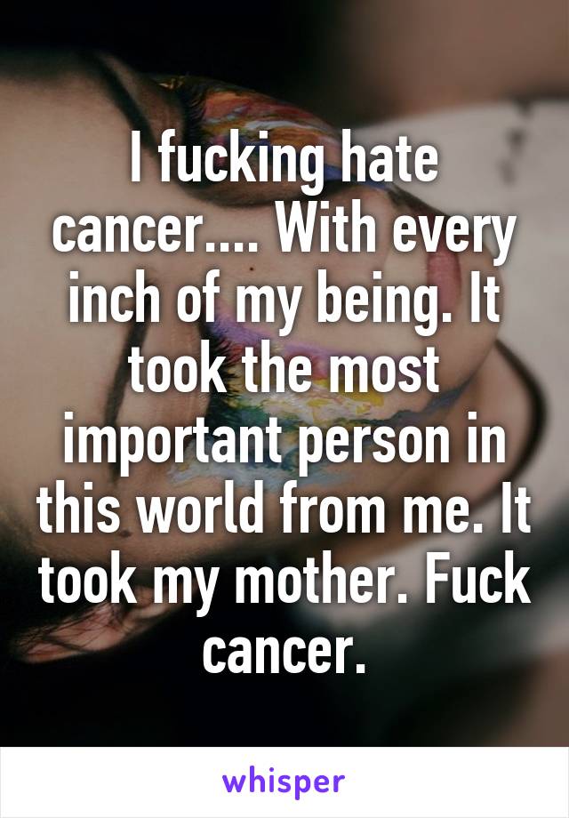 I fucking hate cancer.... With every inch of my being. It took the most important person in this world from me. It took my mother. Fuck cancer.