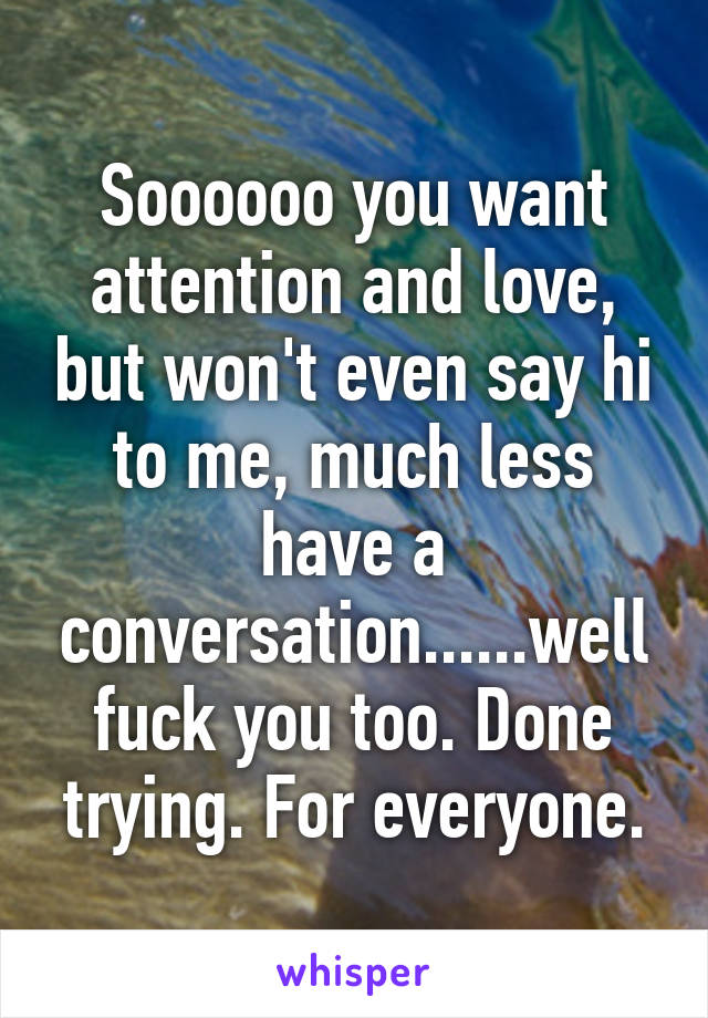 Soooooo you want attention and love, but won't even say hi to me, much less have a conversation......well fuck you too. Done trying. For everyone.