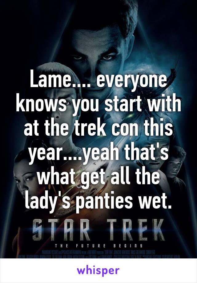 Lame.... everyone knows you start with at the trek con this year....yeah that's what get all the lady's panties wet.