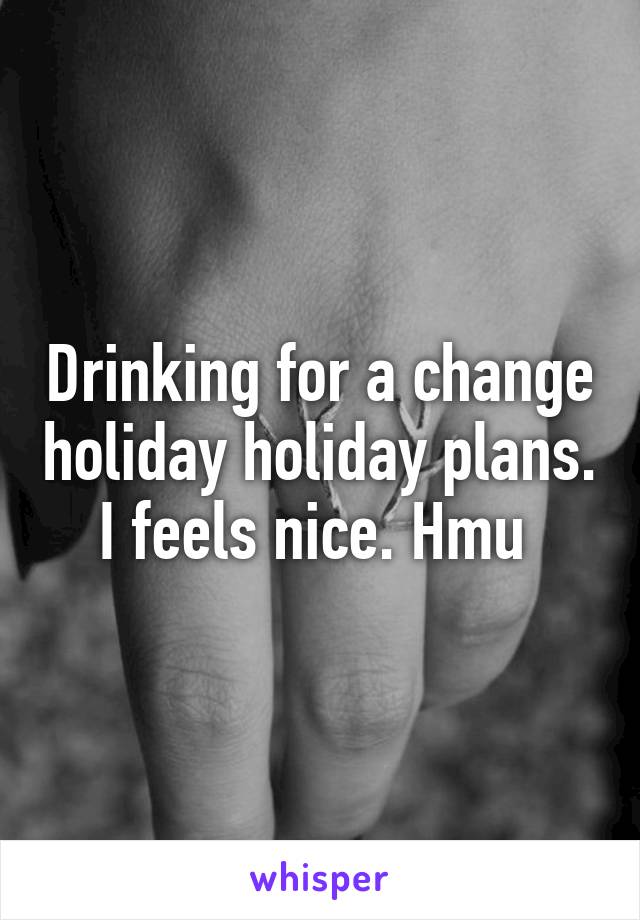 Drinking for a change holiday holiday plans. I feels nice. Hmu 