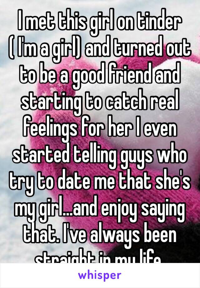 I met this girl on tinder ( I'm a girl) and turned out to be a good friend and starting to catch real feelings for her I even started telling guys who try to date me that she's my girl...and enjoy saying that. I've always been straight in my life.