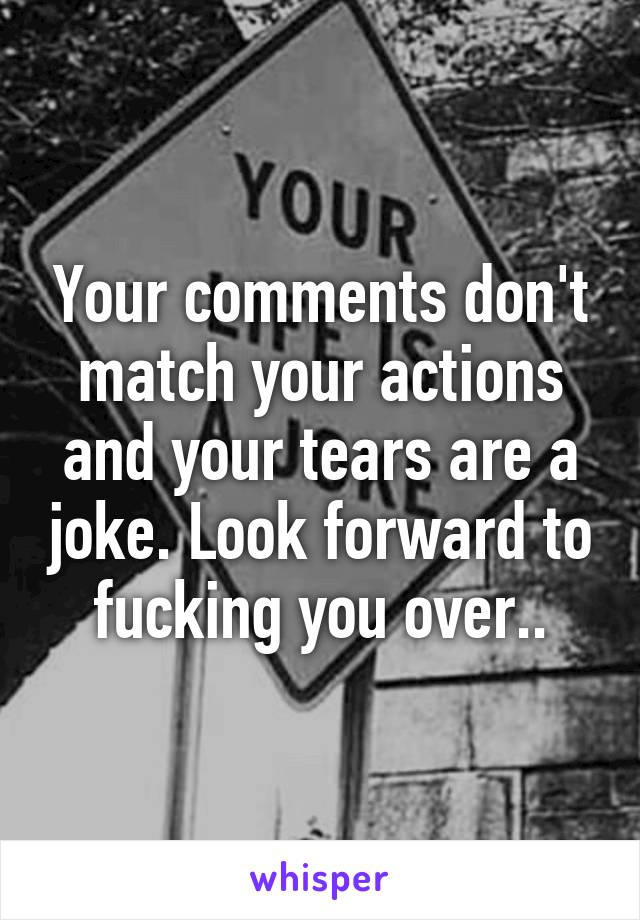 Your comments don't match your actions and your tears are a joke. Look forward to fucking you over..