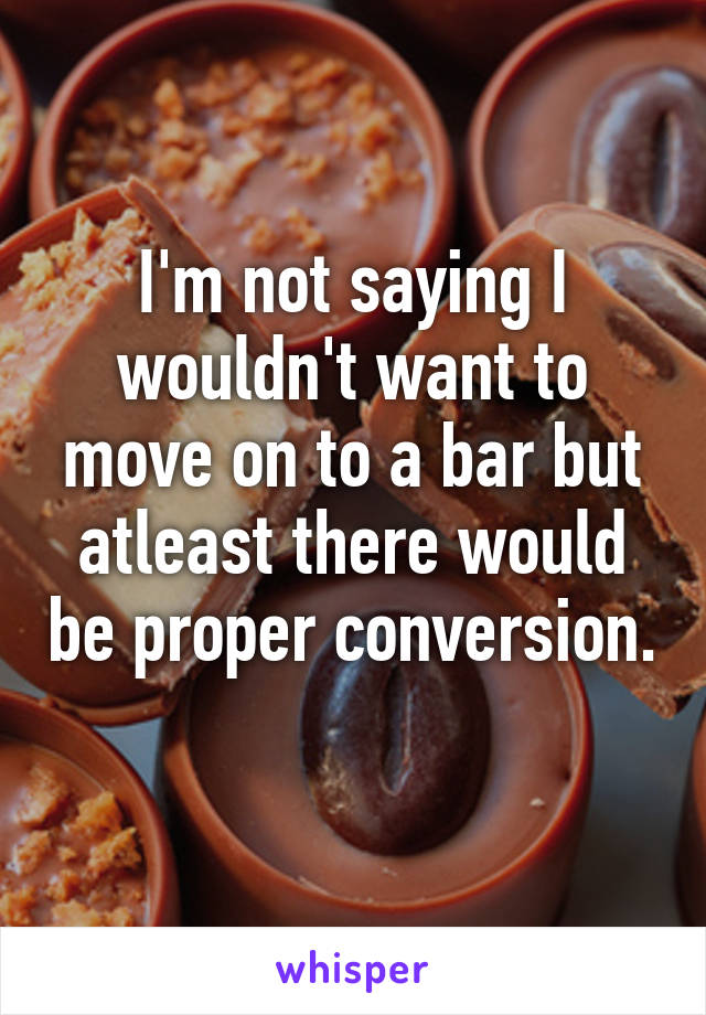 I'm not saying I wouldn't want to move on to a bar but atleast there would be proper conversion. 