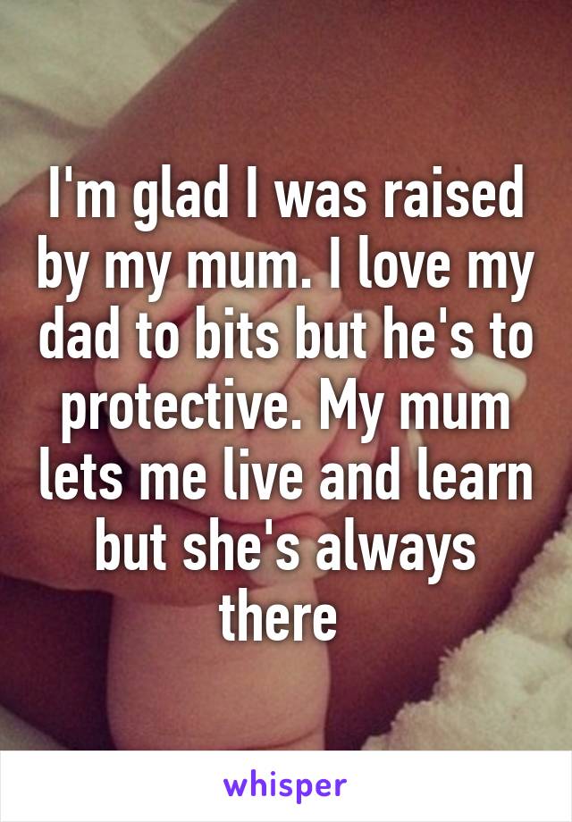 I'm glad I was raised by my mum. I love my dad to bits but he's to protective. My mum lets me live and learn but she's always there 