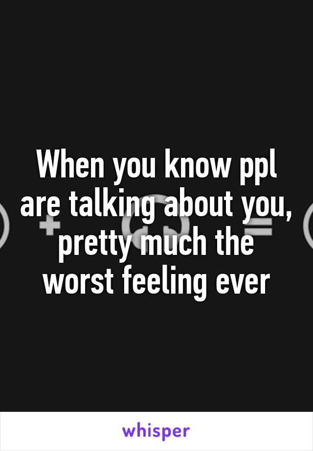 When you know ppl are talking about you, pretty much the worst feeling ever