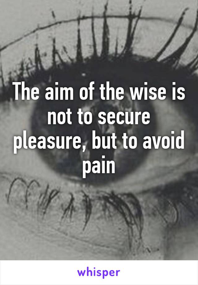 The aim of the wise is not to secure pleasure, but to avoid pain
