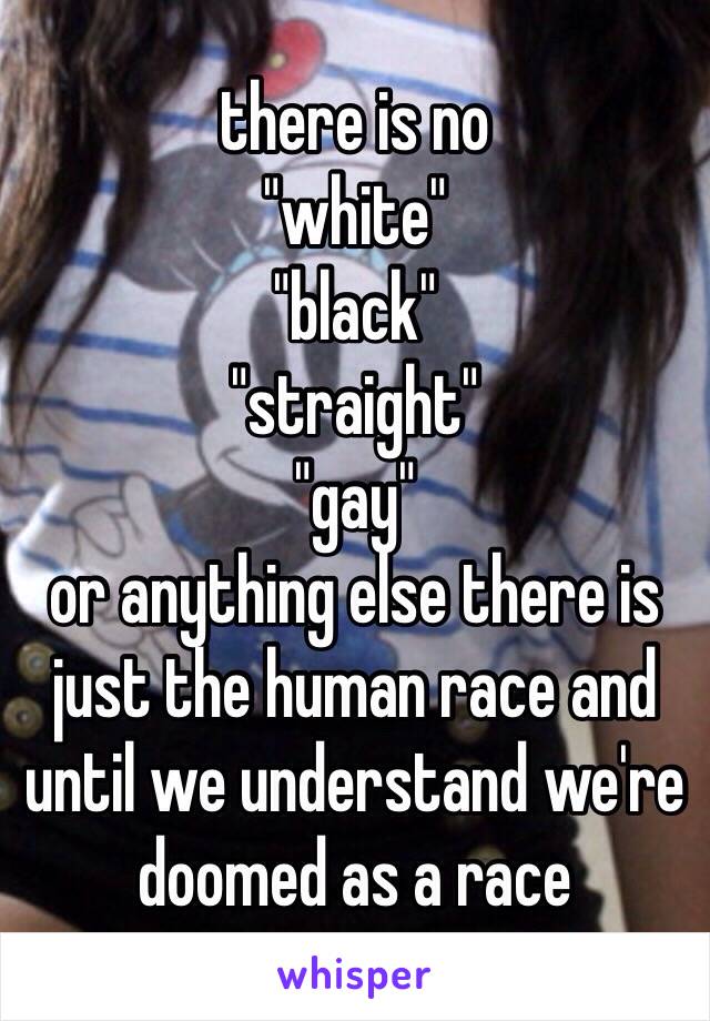 there is no 
"white" 
"black" 
"straight"
"gay"
or anything else there is just the human race and until we understand we're doomed as a race 