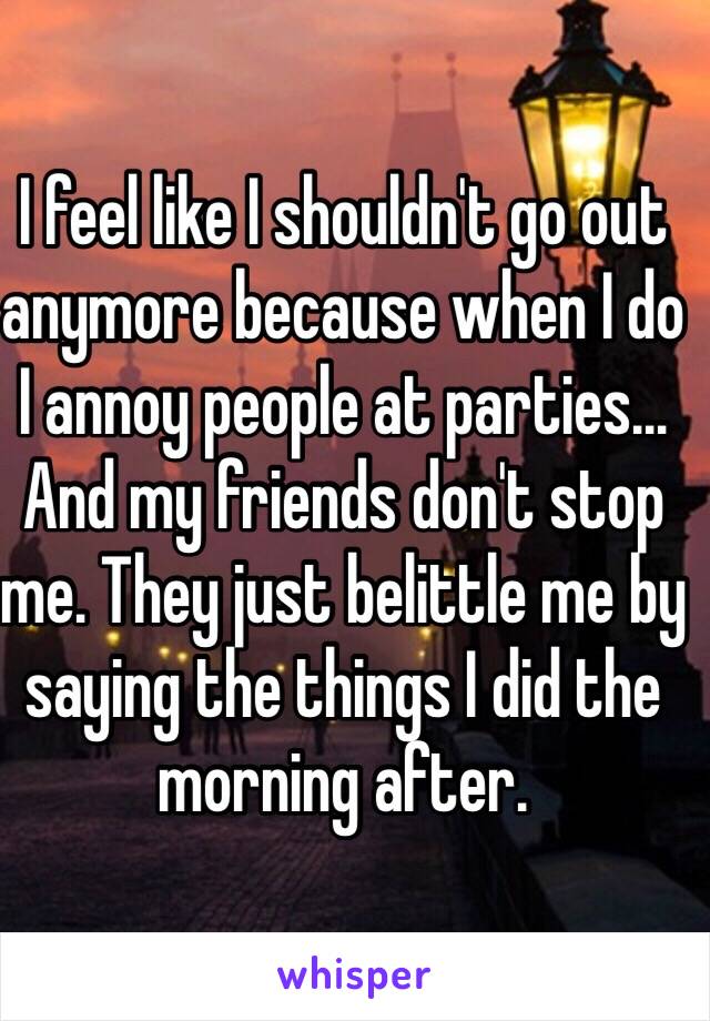 I feel like I shouldn't go out anymore because when I do I annoy people at parties... And my friends don't stop me. They just belittle me by saying the things I did the morning after.