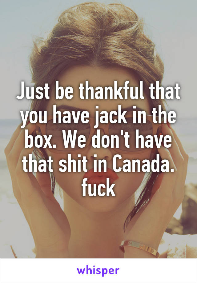 Just be thankful that you have jack in the box. We don't have that shit in Canada. fuck