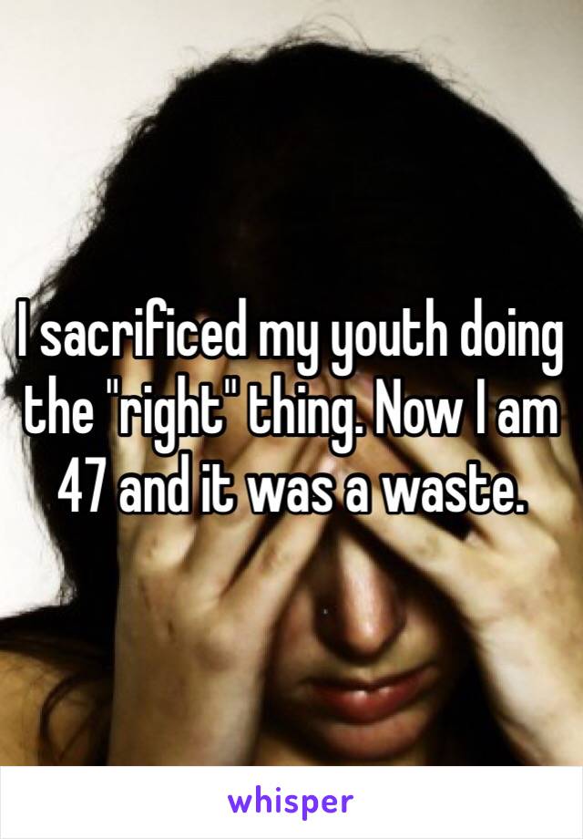 I sacrificed my youth doing the "right" thing. Now I am 47 and it was a waste.