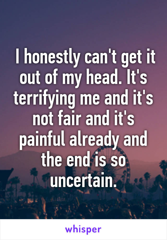  I honestly can't get it out of my head. It's terrifying me and it's not fair and it's painful already and the end is so uncertain.