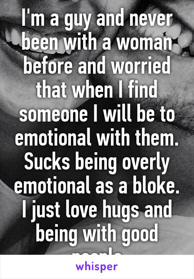 I'm a guy and never been with a woman before and worried that when I find someone I will be to emotional with them. Sucks being overly emotional as a bloke. I just love hugs and being with good people