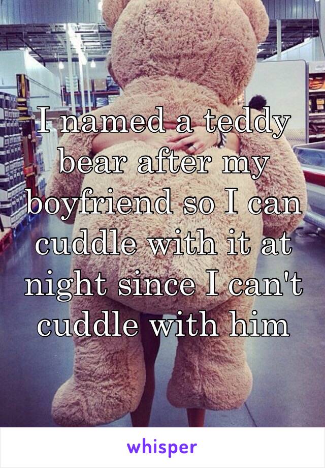 I named a teddy bear after my boyfriend so I can cuddle with it at night since I can't cuddle with him 