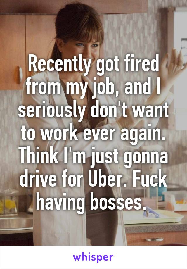 Recently got fired from my job, and I seriously don't want to work ever again. Think I'm just gonna drive for Uber. Fuck having bosses. 