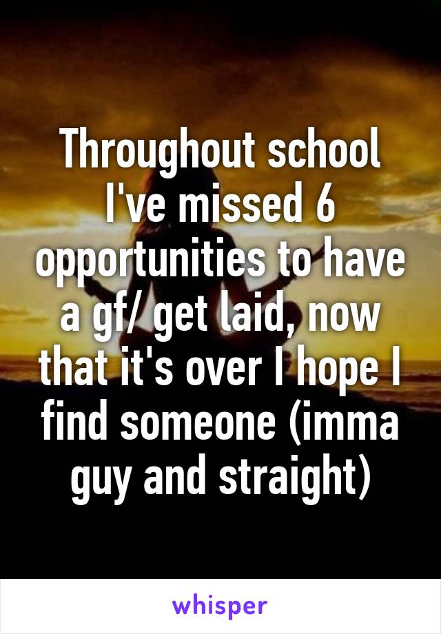 Throughout school I've missed 6 opportunities to have a gf/ get laid, now that it's over I hope I find someone (imma guy and straight)