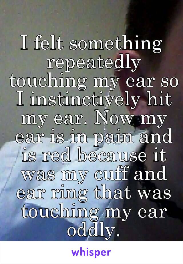 I felt something repeatedly touching my ear so I instinctively hit my ear. Now my ear is in pain and is red because it was my cuff and ear ring that was touching my ear oddly.