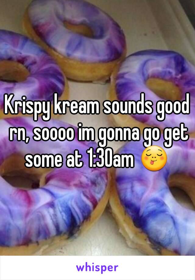 Krispy kream sounds good rn, soooo im gonna go get some at 1:30am 😋 