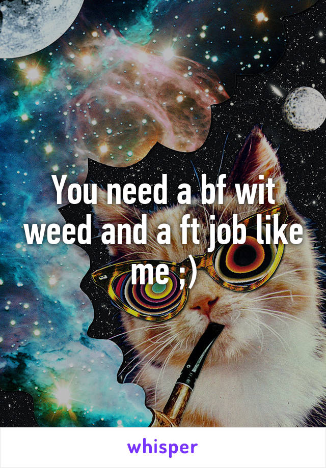 You need a bf wit weed and a ft job like me ;)