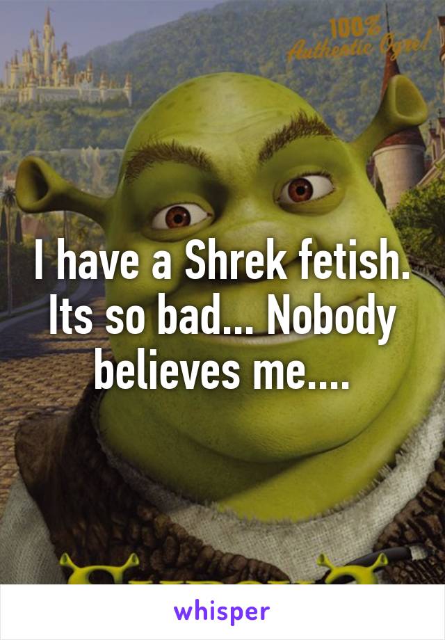 I have a Shrek fetish. Its so bad... Nobody believes me....