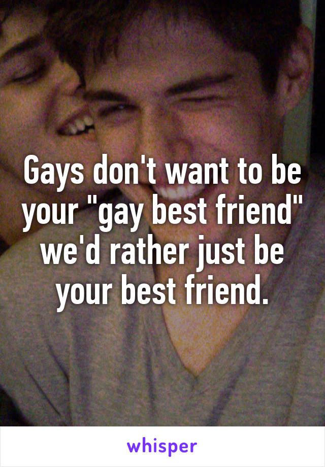 Gays don't want to be your "gay best friend" we'd rather just be your best friend.