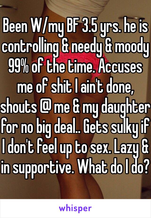 Been W/my BF 3.5 yrs. he is controlling & needy & moody 99% of the time. Accuses me of shit I ain't done, shouts @ me & my daughter for no big deal.. Gets sulky if I don't feel up to sex. Lazy & in supportive. What do I do? 