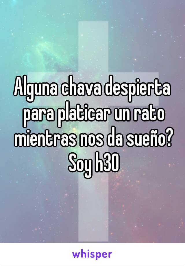 Alguna chava despierta para platicar un rato mientras nos da sueño? Soy h30