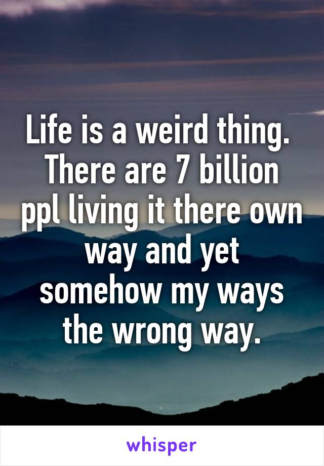 Life is a weird thing. 
There are 7 billion ppl living it there own way and yet somehow my ways the wrong way.