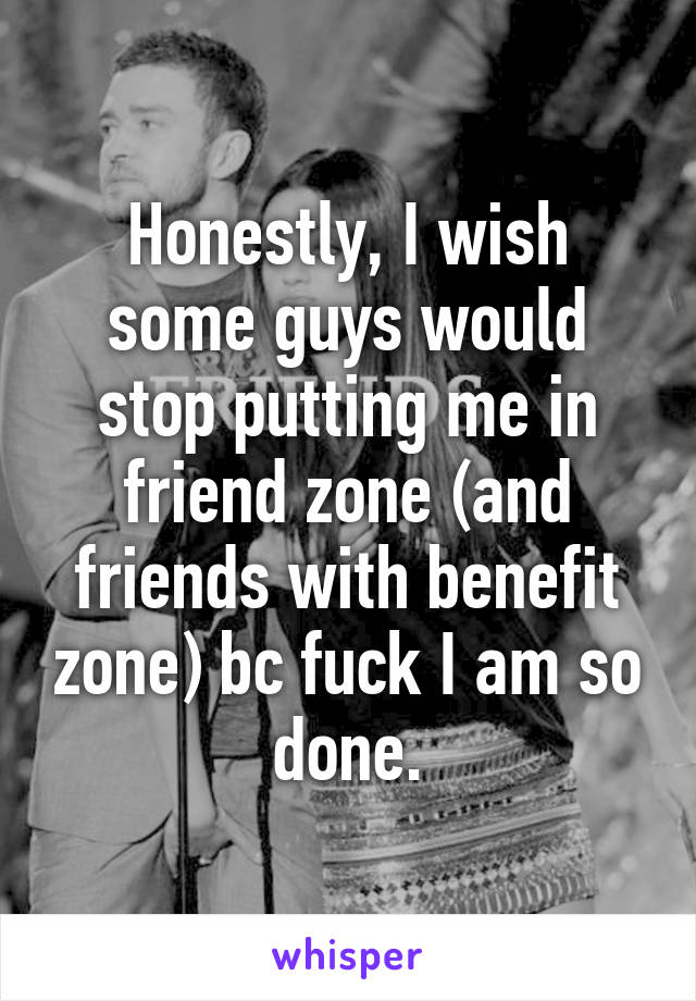 Honestly, I wish some guys would stop putting me in friend zone (and friends with benefit zone) bc fuck I am so done.