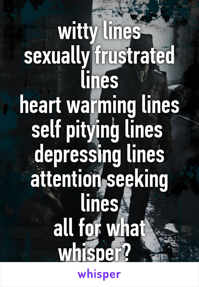 witty lines
sexually frustrated lines
heart warming lines
self pitying lines 
depressing lines
attention seeking lines
all for what whisper?  