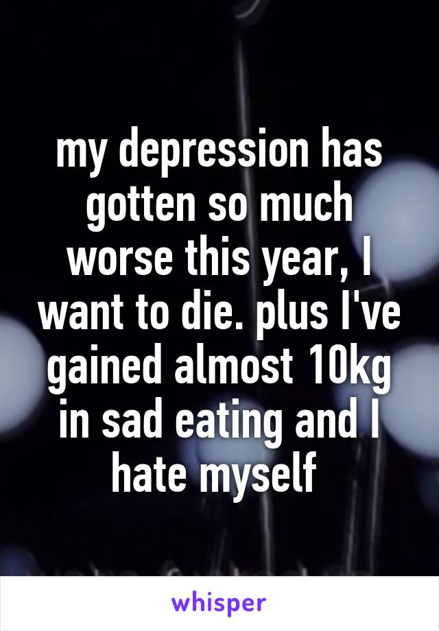 my depression has gotten so much worse this year, I want to die. plus I've gained almost 10kg in sad eating and I hate myself 