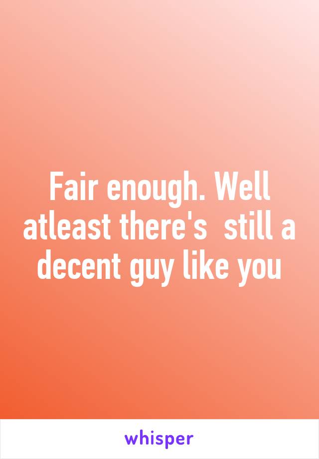 Fair enough. Well atleast there's  still a decent guy like you