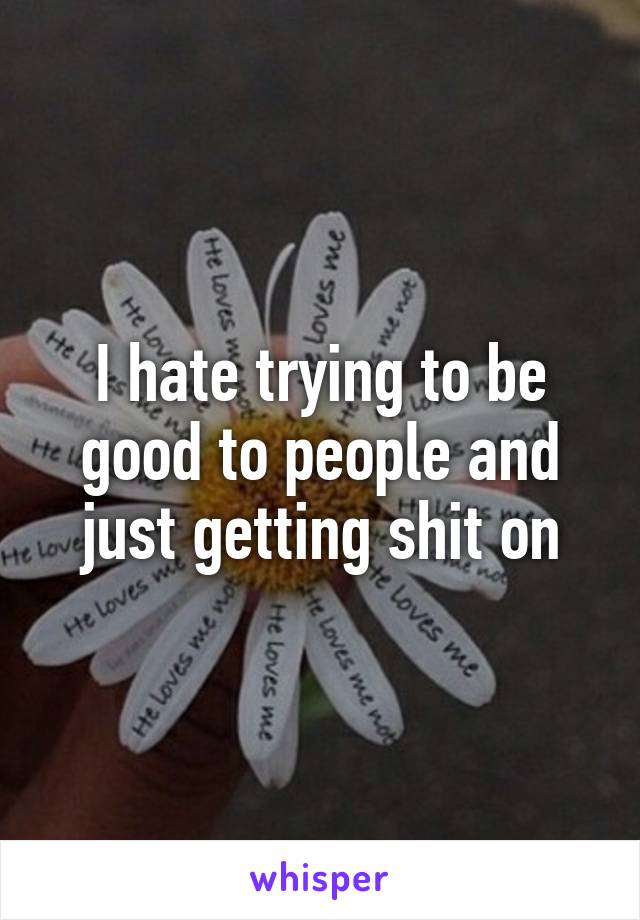 I hate trying to be good to people and just getting shit on