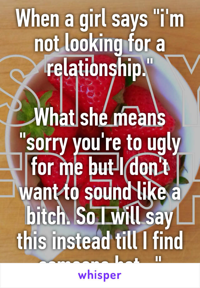 When a girl says "i'm not looking for a relationship."

What she means "sorry you're to ugly for me but I don't want to sound like a bitch. So I will say this instead till I find someone hot..."